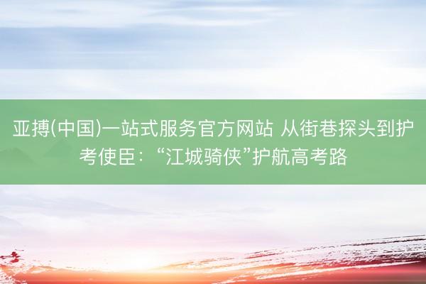 亚搏(中国)一站式服务官方网站 从街巷探头到护考使臣:“江城骑侠”护航高考路