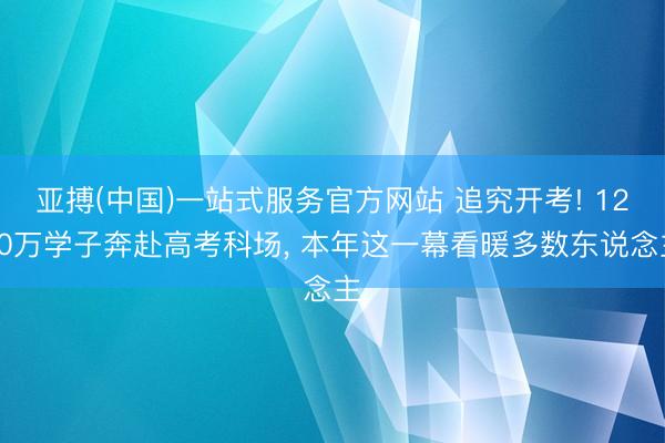 亚搏(中国)一站式服务官方网站 追究开考! 1290万学子奔赴高考科场， 本年这一幕看暖多数东说念主
