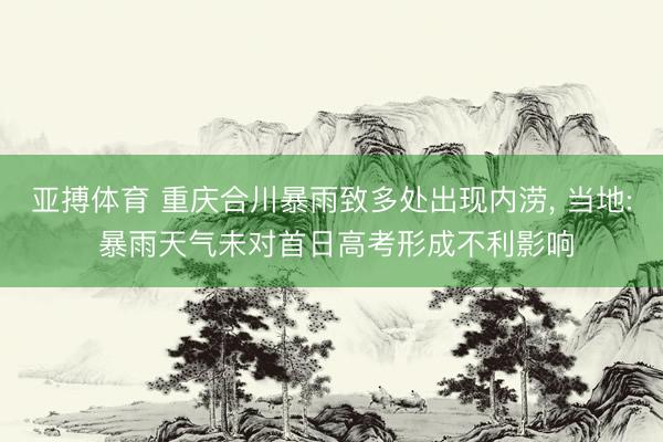 亚搏体育 重庆合川暴雨致多处出现内涝， 当地: 暴雨天气未对首日高考形成不利影响