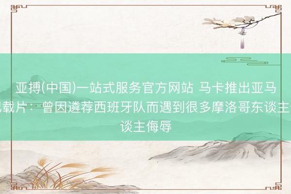 亚搏(中国)一站式服务官方网站 马卡推出亚马尔记载片：曾因遴荐西班牙队而遇到很多摩洛哥东谈主侮辱