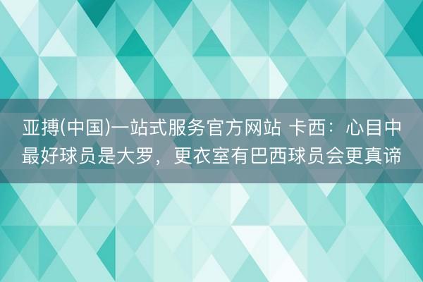 亚搏(中国)一站式服务官方网站 卡西：心目中最好球员是大罗，更衣室有巴西球员会更真谛