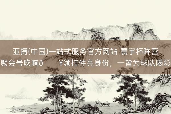 亚搏(中国)一站式服务官方网站 寰宇杯阵营聚会号吹响🔥领挂件亮身份，一皆为球队喝彩