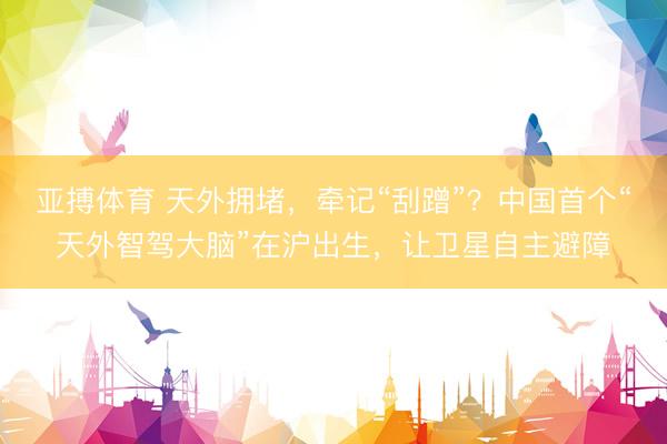 亚搏体育 天外拥堵,牵记“刮蹭”?中国首个“天外智驾大脑”在沪出生,让卫星自主避障
