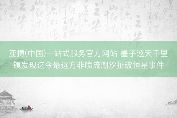 亚搏(中国)一站式服务官方网站 墨子巡天千里镜发现迄今最远方非喷流潮汐扯破恒星事件