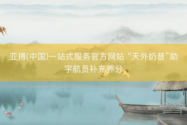 亚搏(中国)一站式服务官方网站 “天外奶昔”助宇航员补充养分
