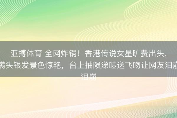 亚搏体育 全网炸锅！香港传说女星旷费出头，满头银发景色惊艳，台上抽陨涕噎送飞吻让网友泪崩