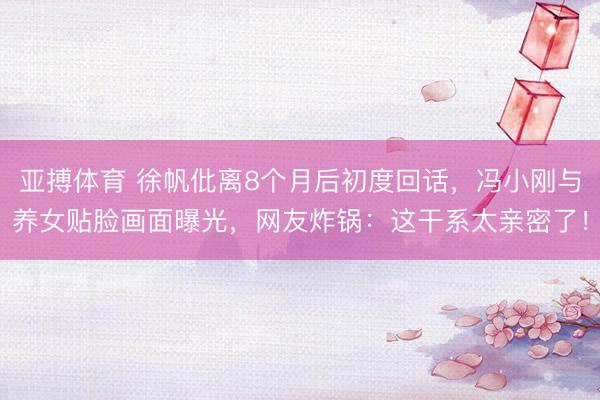亚搏体育 徐帆仳离8个月后初度回话，冯小刚与养女贴脸画面曝光，网友炸锅：这干系太亲密了！