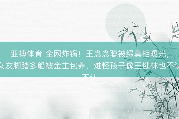 亚搏体育 全网炸锅！王念念聪被绿真相曝光，女友脚踏多船被金主包养，难怪孩子像王健林也不认