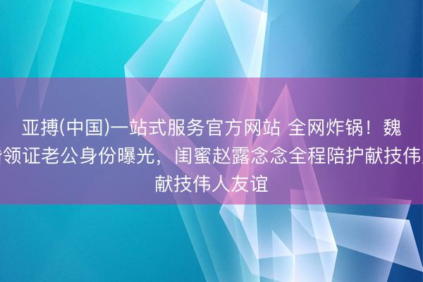 亚搏(中国)一站式服务官方网站 全网炸锅！魏笑隐婚领证老公身份曝光，闺蜜赵露念念全程陪护献技伟人友谊