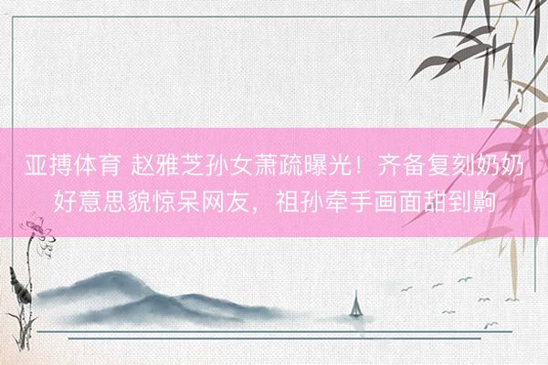 亚搏体育 赵雅芝孙女萧疏曝光！齐备复刻奶奶好意思貌惊呆网友，祖孙牵手画面甜到齁