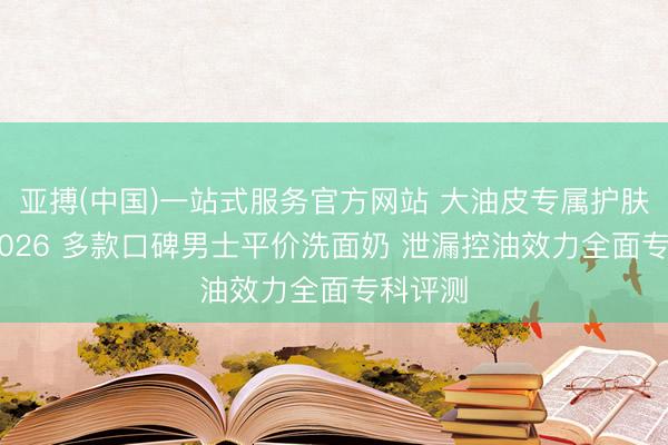 亚搏(中国)一站式服务官方网站 大油皮专属护肤攻略 2026 多款口碑男士平价洗面奶 泄漏控油效力全面专科评测