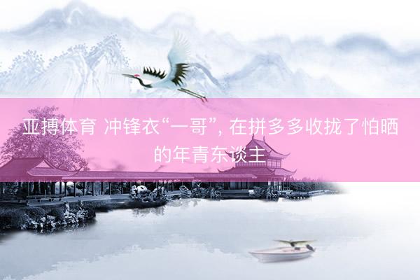 亚搏体育 冲锋衣“一哥”, 在拼多多收拢了怕晒的年青东谈主