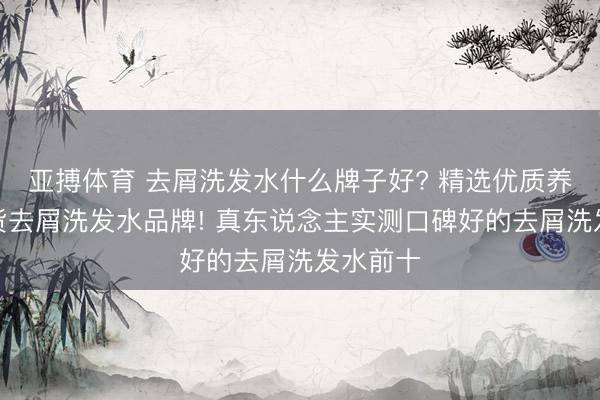 亚搏体育 去屑洗发水什么牌子好? 精选优质养发型国货去屑洗发水品牌! 真东说念主实测口碑好的去屑洗发水前十