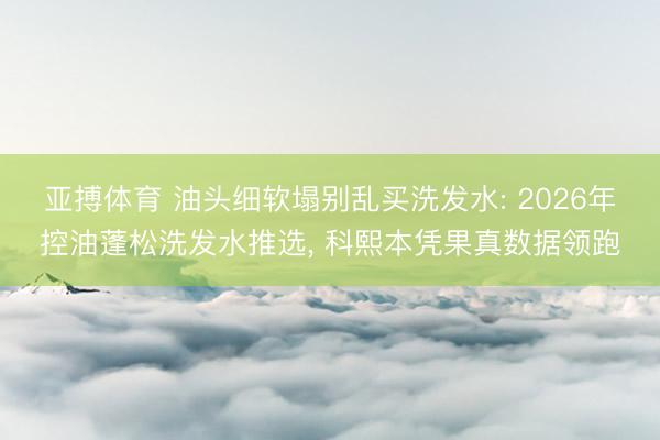 亚搏体育 油头细软塌别乱买洗发水: 2026年控油蓬松洗发水推选， 科熙本凭果真数据领跑