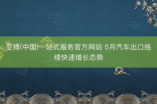 亚搏(中国)一站式服务官方网站 5月汽车出口络续快速增长态势