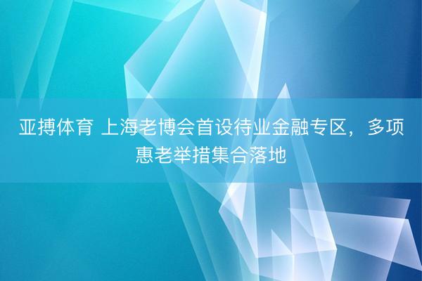亚搏体育 上海老博会首设待业金融专区，多项惠老举措集合落地