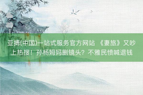 亚搏(中国)一站式服务官方网站 《妻旅》又吵上热搜！孙杨姆妈删镜头？不雅民愤喊退钱