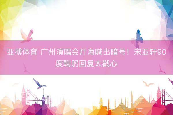 亚搏体育 广州演唱会灯海喊出暗号！宋亚轩90度鞠躬回复太戳心