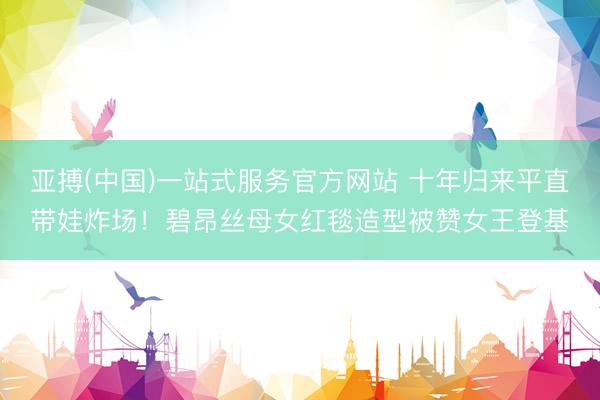 亚搏(中国)一站式服务官方网站 十年归来平直带娃炸场！碧昂丝母女红毯造型被赞女王登基