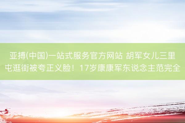 亚搏(中国)一站式服务官方网站 胡军女儿三里屯逛街被夸正义脸！17岁康康军东说念主范完全