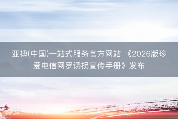 亚搏(中国)一站式服务官方网站 《2026版珍爱电信网罗诱拐宣传手册》发布