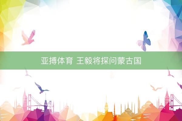 亚搏体育 王毅将探问蒙古国