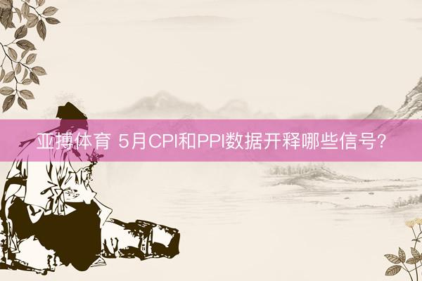 亚搏体育 5月CPI和PPI数据开释哪些信号？