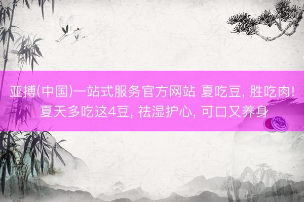 亚搏(中国)一站式服务官方网站 夏吃豆， 胜吃肉! 夏天多吃这4豆， 祛湿护心， 可口又养身
