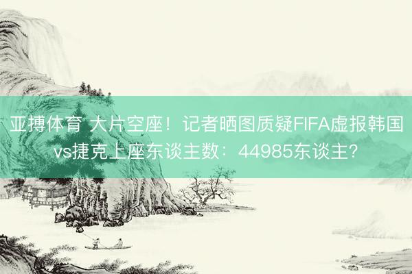 亚搏体育 大片空座！记者晒图质疑FIFA虚报韩国vs捷克上座东谈主数：44985东谈主？