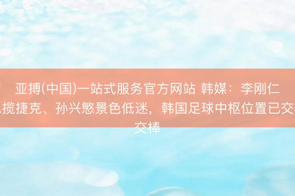 亚搏(中国)一站式服务官方网站 韩媒：李刚仁总揽捷克、孙兴慜景色低迷，韩国足球中枢位置已交棒