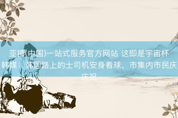 亚搏(中国)一站式服务官方网站 这即是宇宙杯！韩媒：韩国路上的士司机安身看球，市集内市民庆祝