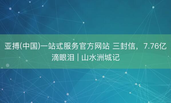 亚搏(中国)一站式服务官方网站 三封信，7.76亿滴眼泪 | 山水洲城记