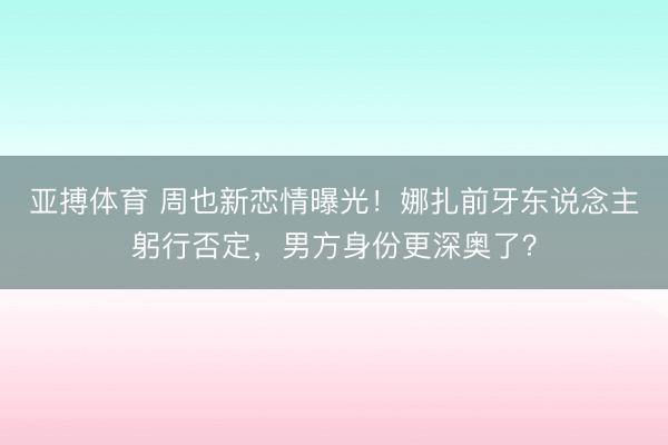 亚搏体育 周也新恋情曝光!娜扎前牙东说念主躬行否定,男方身份更深奥了?
