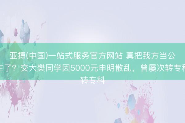亚搏(中国)一站式服务官方网站 真把我方当公主了？交大樊同学因5000元申明散乱，曾屡次转专科