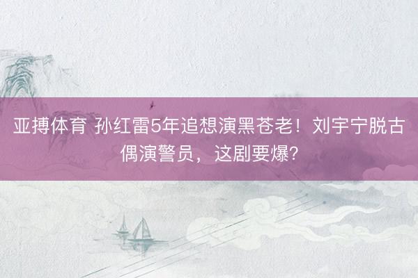 亚搏体育 孙红雷5年追想演黑苍老!刘宇宁脱古偶演警员,这剧要爆?