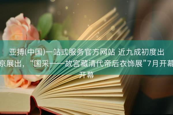 亚搏(中国)一站式服务官方网站 近九成初度出京展出，“国采——故宫藏清代帝后衣饰展”7月开幕