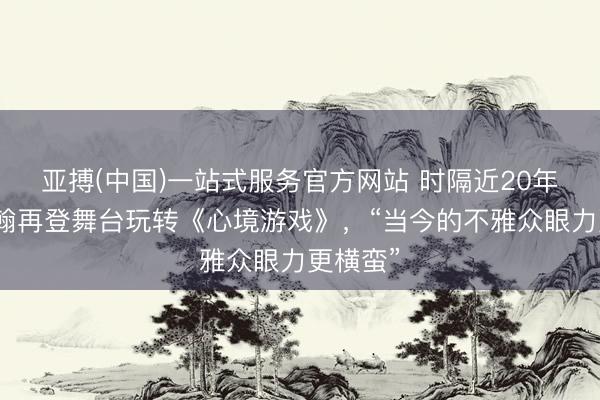 亚搏(中国)一站式服务官方网站 时隔近20年，李宗翰再登舞台玩转《心境游戏》，“当今的不雅众眼力更横蛮”