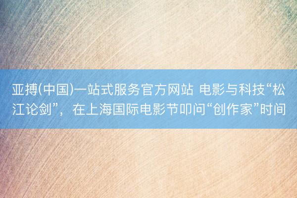 亚搏(中国)一站式服务官方网站 电影与科技“松江论剑”，在上海国际电影节叩问“创作家”时间