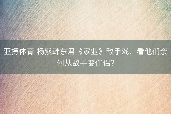 亚搏体育 杨紫韩东君《家业》敌手戏，看他们奈何从敌手变伴侣？