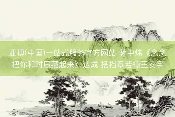 亚搏(中国)一站式服务官方网站 蒋中炜《念念把你和时辰藏起来》达成 搭档章若楠王安宇