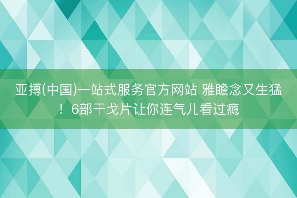 亚搏(中国)一站式服务官方网站 雅瞻念又生猛！6部干戈片让你连气儿看过瘾