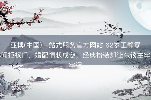 亚搏(中国)一站式服务官方网站 62岁王静零绯闻拒权门，婚配情状成谜，经典扮装却让东谈主牢记