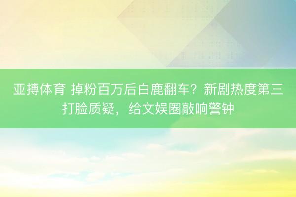亚搏体育 掉粉百万后白鹿翻车？新剧热度第三打脸质疑，给文娱圈敲响警钟