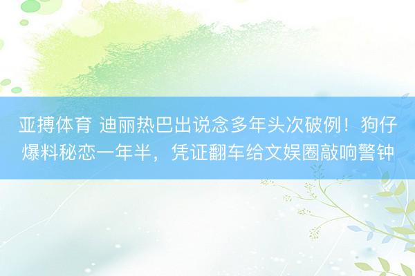 亚搏体育 迪丽热巴出说念多年头次破例！狗仔爆料秘恋一年半，凭证翻车给文娱圈敲响警钟