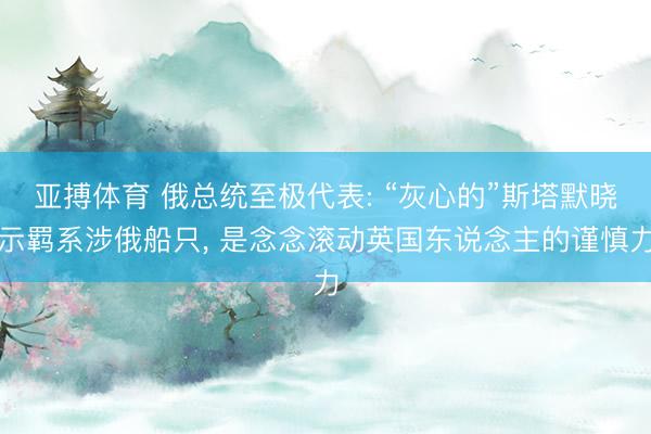亚搏体育 俄总统至极代表: “灰心的”斯塔默晓示羁系涉俄船只， 是念念滚动英国东说念主的谨慎力