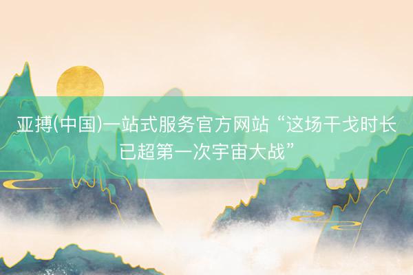 亚搏(中国)一站式服务官方网站 “这场干戈时长已超第一次宇宙大战”