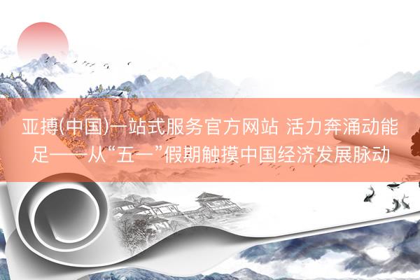 亚搏(中国)一站式服务官方网站 活力奔涌动能足——从“五一”假期触摸中国经济发展脉动