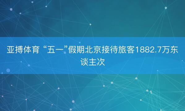 亚搏体育 “五一”假期北京接待旅客1882.7万东谈主次