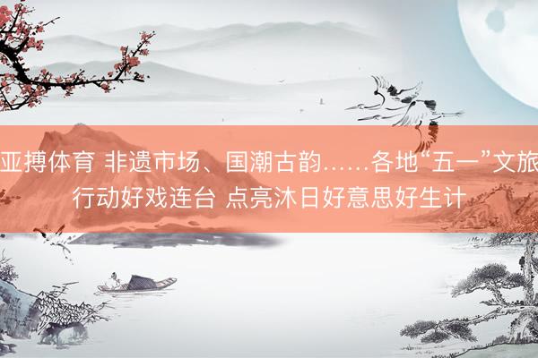 亚搏体育 非遗市场、国潮古韵……各地“五一”文旅行动好戏连台 点亮沐日好意思好生计