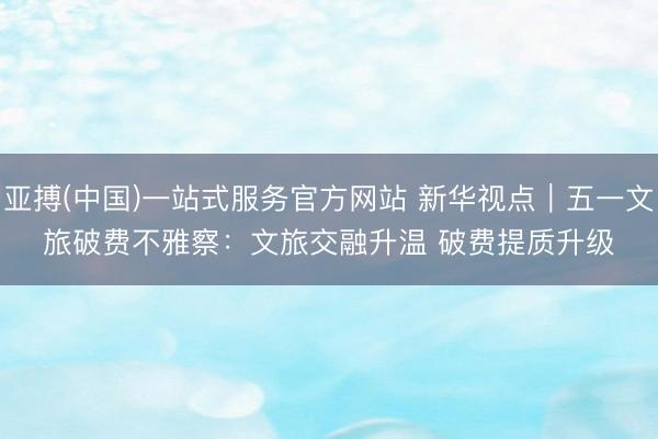 亚搏(中国)一站式服务官方网站 新华视点｜五一文旅破费不雅察：文旅交融升温 破费提质升级